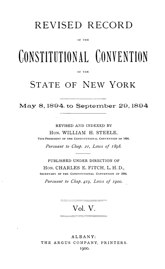 handle is hein.newyork/revccvny0005 and id is 1 raw text is: 




     REVISED RECORD


                   OF THE



CONSTITUTIONAL CONVENTION

                   OF THE


    STATE OF NEW YORK



May 8, 1894, to September 29,1894



            REVISED AND INDEXED BY
          HON. WILLIAM H. STEELE,
      VICE-PRESIDENT OF THE CONSTITUTIONAL CONVENTION OF 1894,

         Pursuant to Chap. 21, Laws of 1898.


         PUBLISHED UNDER DIRECTION OF
         HON. CHARLES E. FITCH, L. H. D.,
       SECRETARY OF THE CONSTITUTIONAL CONVENTION OF 1894,
       Pursuant to Chap. 419, Laws of 19oo.





                 Vol. V.


          ALBANY:
THE ARGUS COMPANY, PRINTERS.
             1900.


