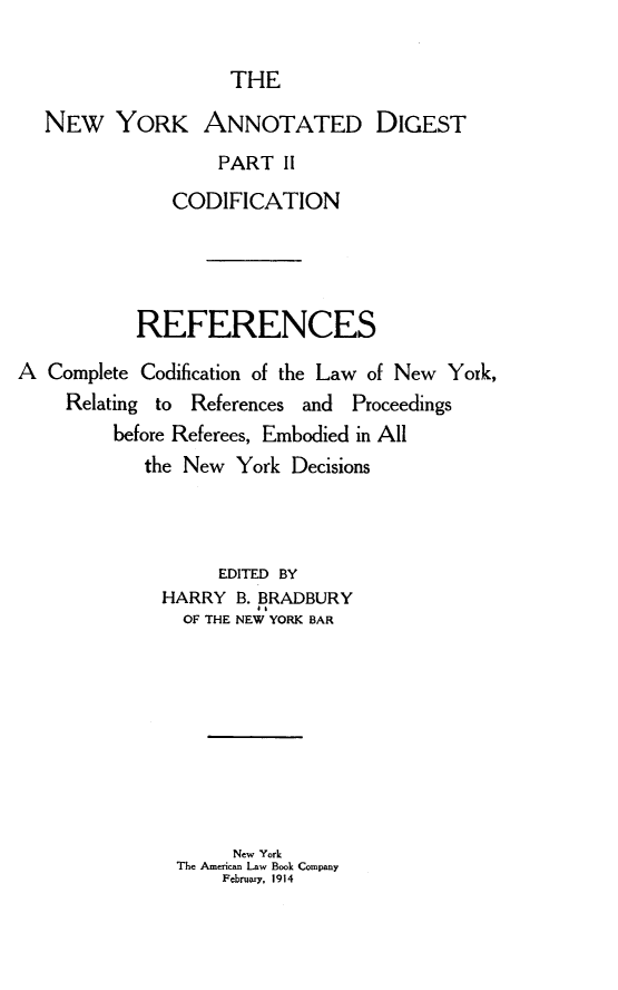 handle is hein.newyork/rfnscc0001 and id is 1 raw text is: 

                 THE

NEW YORK ANNOTATED DIGEST
                PART II
            CODIFICATION


           REFERENCES

A Complete Codification of the Law of New York,
    Relating to References and Proceedings
         before Referees, Embodied in All
            the New York Decisions



                   EDITED BY
             HARRY B. BRADBURY
                      a$
               OF THE NEW YORK BAR









                    New York
               The American Law Book Company
                   Fbrvw-y, 1914


