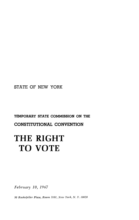 handle is hein.newyork/rghtvt0001 and id is 1 raw text is: 
















STATE OF NEW YORK


TEMPORARY STATE COMMISSION ON THE
CONSTITUTIONAL CONVENTION


THE RIGHT

  TO VOTE







February 10, 1967

30 Rockefeller Plaza, Room 3101, New York, N. Y. 10020


