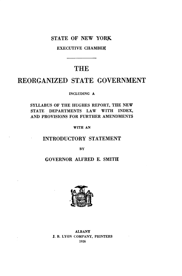 handle is hein.newyork/rgsgvm0001 and id is 1 raw text is: 






STATE OF NEW YORK


            EXECUTIVE CHAMBElf




                  THE

REORGANIZED STATE GOVERNMENT

                INCLUDING A

    SYLLABUS OF THE HUGHES REPORT, THE NEW
    STATE DEPARTMENTS LAW WITH INDEX,
    AND PROVISIONS FOR FURTHER AMENDMENTS

                  WITH AN

        INTRODUCTORY STATEMENT

                    BY


GOVERNOR ALFRED E. SMITH


       ALBANY
J. B. LYON COMPANY, PRINTERS



