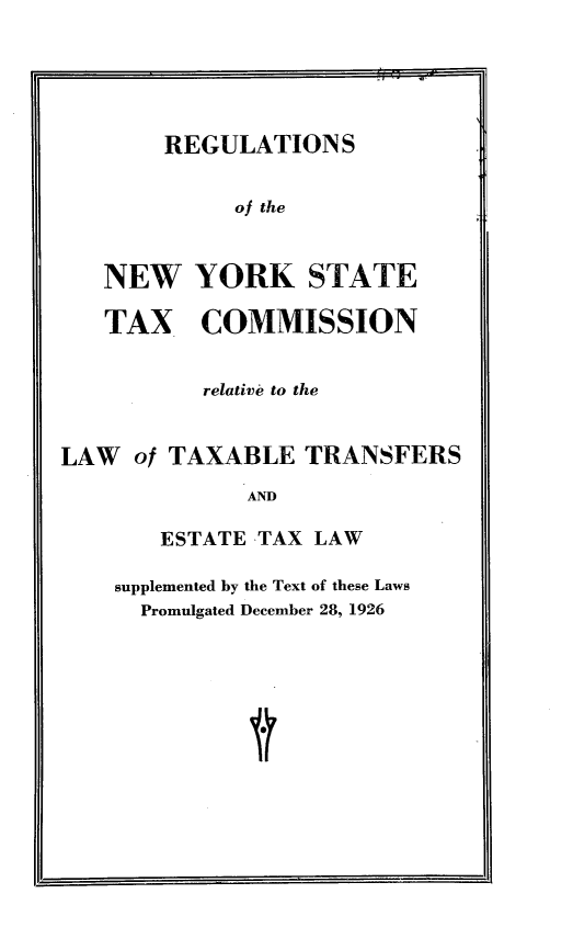 handle is hein.newyork/rgtnytx0001 and id is 1 raw text is: REGULATIONS
of the
NEW YORK STATE
TAX COMMISSION

relative to the
LAW of TAXABLE TRANSFERS
AND
ESTATE TAX LAW

supplemented by the Text of these Laws
Promulgated December 28, 1926


