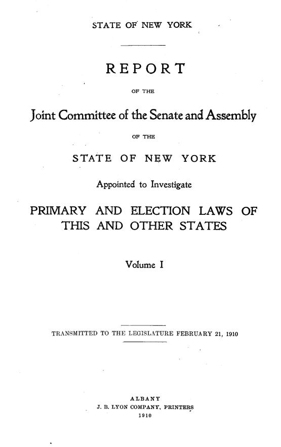 handle is hein.newyork/rjcsany0001 and id is 1 raw text is: 
STATE OF NEW YORK


             REPORT

                  OF THE

Joint Committee of the Senate and Assembly

                  OF THE


STATE   OF  NEW YORK

    Appointed to Investigate


PRIMARY
     THIS


AND   ELECTION LAWS OF
AND   OTHER STATES


             Volume I





TRANSMITTED TO THE LEGISLATURE FEBRUARY 21, 1910





              ALBANY
        J. 13. LYON COMPANY, PRINTERS
               1910


