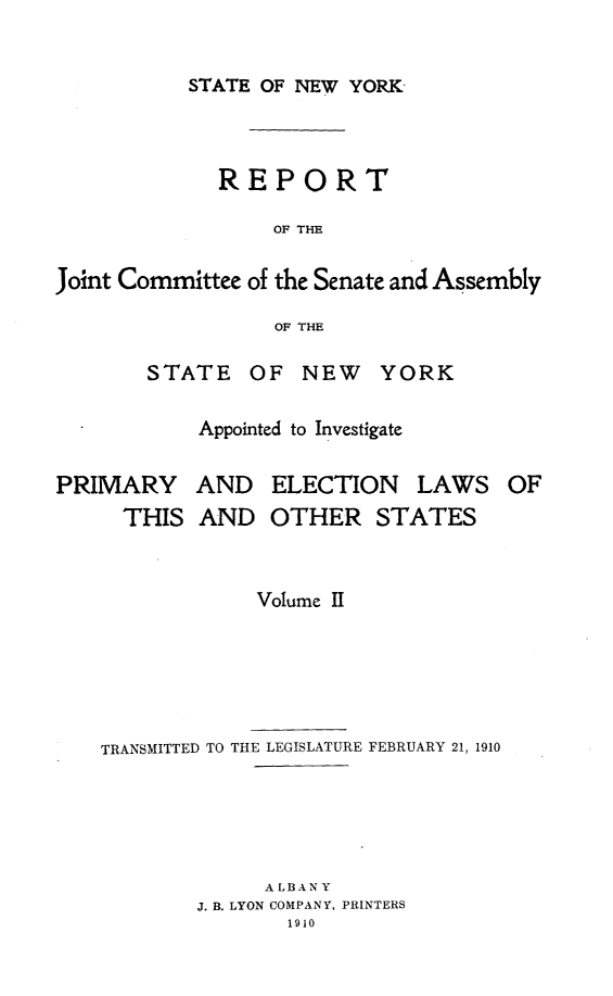 handle is hein.newyork/rjcsany0002 and id is 1 raw text is: 

STATE OF NEW YORK,


             REPORT

                  OF THE

Joint Committee of the Senate and Assembly

                  OF THE


STATE OF NEW YORK

    Appointed to Investigate


PRIMARY
     THIS


AND ELECTION LAWS OF
AND OTHER STATES


             Volume II





TRANSMITTED TO THE LEGISLATURE FEBRUARY 21, 1910





             A LB AN Y
        J. B. LYON COMPANY, PRINTERS
               1910


