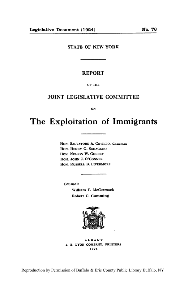 handle is hein.newyork/rjeointexi0001 and id is 1 raw text is: Legislative Document (1924)

No. 76

STATE OF NEW YORK
REPORT
OF THE
JOINT LEGISLATIVE COMMITTEE
ON

The Exploitation of Immigrants
HON. SALVATORE A. COTILLO, Chairman
HON. HENRY G. SCHACKNO
HON. NELSON W. CHENEY
HON. JOHN J. O'CONNER
HON. RUSSELL B. LIVERMORE
Counsel:
William F. McCormack
Robert C. Cumming

ALBANY
J. B. LYON COMPANY, PRINTERS
1924

Reproduction by Permission of Buffalo & Erie County Public Library Buffalo, NY


