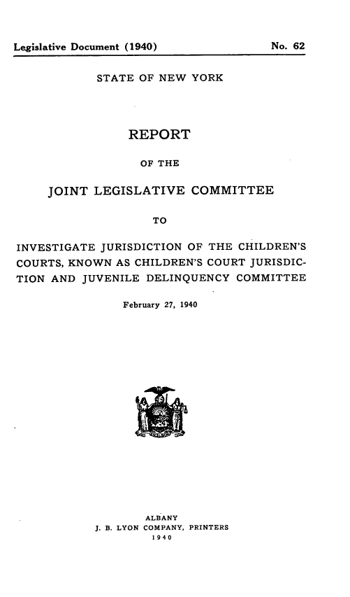 handle is hein.newyork/rjtltci0001 and id is 1 raw text is: Legislative Document (1940)                  No. 62

STATE OF NEW YORK
REPORT
OF THE
JOINT LEGISLATIVE COMMITTEE
TO

INVESTIGATE JURISDICTION OF THE CHILDREN'S
COURTS, KNOWN AS CHILDREN'S COURT JURISDIC-
TION AND JUVENILE DELINQUENCY COMMITTEE
February 27, 1940
ALBANY
J. B. LYON COMPANY, PRINTERS
1940

Legislative Document (1940)

No. 62


