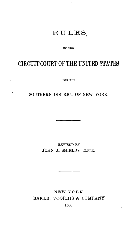 handle is hein.newyork/rlccussd0001 and id is 1 raw text is: 





           RULES,


               OF THE



CIRCUIT COURT OF THE UNITED STATES


               FOR THE


SOUTHERN DISTRICT OF NEW YORK.










          REVISED BY
    JOHN A. SHIELDS, CLERK.








        NEW YORK:
 BAKER, VOORHIS & COMPANY.
            1893.


