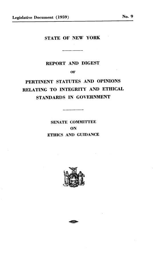 handle is hein.newyork/rprtdgst0001 and id is 1 raw text is: 






        STATE OF NEW YORK




        REPORT AND DIGEST
                OF

 PERTINENT STATUTES AND OPINIONS
RELATING TO INTEGRITY AND ETHICAL
     STANDARDS IN GOVERNMENT


SENATE COMMITTEE
        ON
ETHICS AND GUIDANCE


No. 9


Legislative Document (1959)


