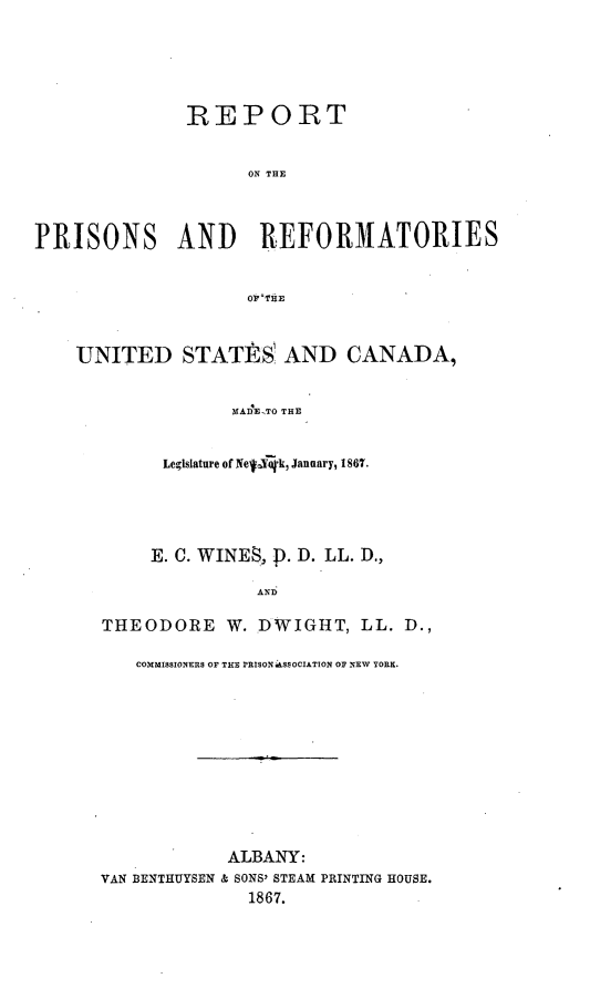 handle is hein.newyork/rprusca0001 and id is 1 raw text is: 





              REPORT


                    ON THE



PRISONS AND          REFORMATORIES


                    WTHE


    UNITED STATIRS AND CANADA,


                   MAD-ETO THE


            Legislature of NeqYok, January, 1867.


     E. C. WINES., ). D. LL. D.,

               AND

THEODORE W. DWIGHT, LL. D.,

   COMMISSIONERS OF THS PRISON SSOCIATION OF NEW YORK.










            ALBANY:
VAN BENTHUYSEN & SONS' STEAM PRINTING HOUSE.
              1867.


