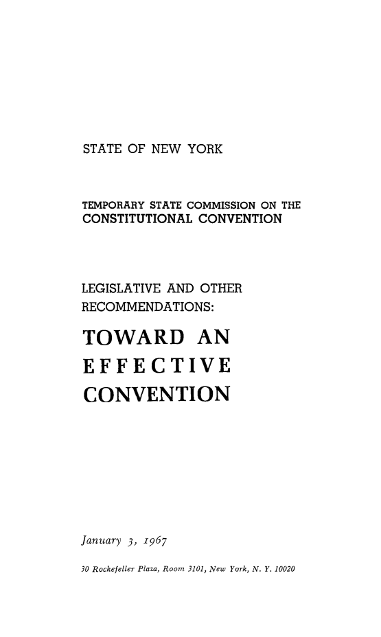 handle is hein.newyork/rptstemp0002 and id is 1 raw text is: 








STATE OF NEW YORK


TEMPORARY STATE COMMISSION ON THE
CONSTITUTIONAL CONVENTION



LEGISLATIVE AND OTHER
RECOMMENDATIONS:

TOWARD AN

EFFECTIVE

CONVENTION








January 3, 1967

30 Rockefeller Plaza, Room 3101, New York, N. Y. 10020


