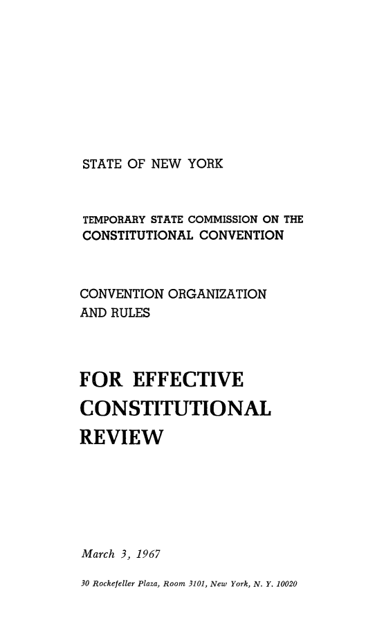 handle is hein.newyork/rptstemp0005 and id is 1 raw text is: 








STATE OF NEW YORK


TEMPORARY STATE COMMISSION ON THE
CONSTITUTIONAL CONVENTION


CONVENTION ORGANIZATION
AND RULES



FOR EFFECTIVE

CONSTITUTIONAL

REVIEW






March 3, 1967

30 Rockefeller Plaza, Room 3101, New York, N. Y. 10020


