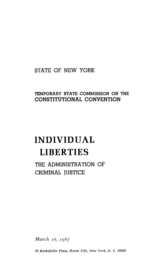 handle is hein.newyork/rptstemp0007 and id is 1 raw text is: 









STATE OF NEW YORK


TEMPORARY STATE COMMISSION ON THE
CONSTITUTIONAL CONVENTION





INDIVIDUAL

  LIBERTIES

THE ADMINISTRATION OF
CRIMINAL JUSTICE









March i6, 1967

30 Rockefeller Plaza, Room 3101, New York, N. Y. 10020


