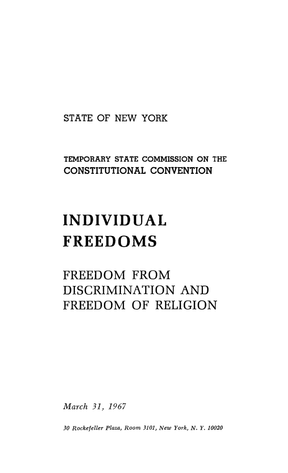 handle is hein.newyork/rptstemp0010 and id is 1 raw text is: 








STATE OF NEW YORK


TEMPORARY STATE COMMISSION ON THE
CONSTITUTIONAL CONVENTION



INDIVIDUAL

FREEDOMS


FREEDOM FROM
DISCRIMINATION AND
FREEDOM OF RELIGION







March 31, 1967

30 Rockefeller Plaza, Room 3101, New York, N. Y. 10020


