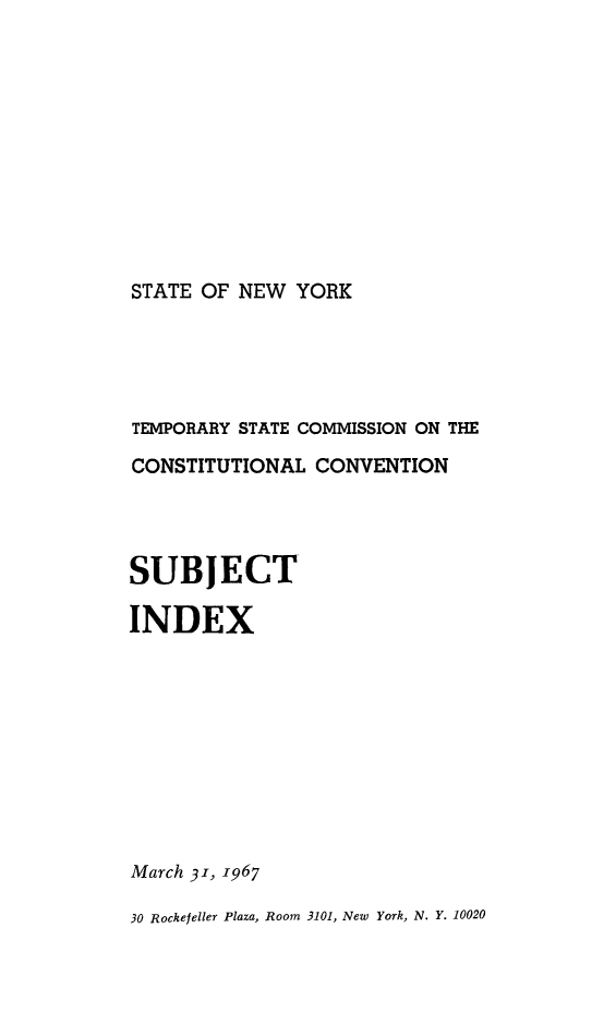 handle is hein.newyork/rptstemp0016 and id is 1 raw text is: 









STATE OF NEW YORK


TEMPORARY STATE COMMISSION ON THE
CONSTITUTIONAL CONVENTION



SUBJECT

INDEX








March 31, 1967

30 Rockefeller Plaza, Room 3101, New York, N. Y. 10020


