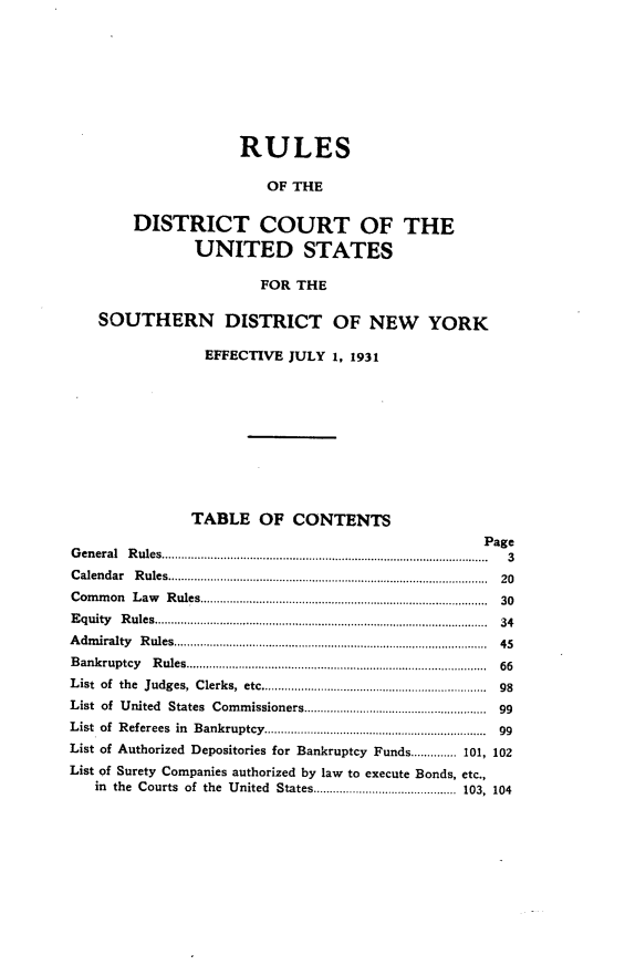 handle is hein.newyork/rsdttcuss0001 and id is 1 raw text is: 









                    RULES

                        OF THE


        DISTRICT COURT OF THE

               UNITED STATES

                       FOR THE

   SOUTHERN DISTRICT OF NEW YORK

                EFFECTIVE JULY  1, 1931











                TABLE  OF  CONTENTS
                                                  Page
G en eral  R ules........................................................... .......................................  3
C alendar   R ules...............................................................................................  20
C om m on L aw   R ules......................................................................................  30
E quity R ules .. .. .  ---------------........... ............ ............................................  34
A dm iralty  R ules.............................................................................................  45
B ankruptcy    R ules...........................................................................................  66
L ist of  the  Judges,  Clerks,  etc...................................................................  98
List of United  States  Com  missioners.......................................................  99
List of R eferees  in  Bankruptcy...................................................................  99
List of Authorized Depositories for Bankruptcy Funds.............. 101, 102
List of Surety Companies authorized by law to execute Bonds, etc.,
   in the Courts of the United States............................................ 103, 104



