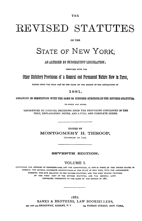 handle is hein.newyork/rsutesny0001 and id is 1 raw text is: THE

REVISED STATUTES
OF THE
STATE OF NEW YORK;
AS ALTERED BY SUBSEQUENT LEGISLATION;
TOGETHER WITH THE
ther Statuatory Provisions of a georal ll Permanent Nature Now in Force,
PASSED FROM THE YEAR 1778 TO THE CLOSE OF THE SESSION Op THE LEGISLATURE OF
1 8 8 1,
ARRANGED IN CONNEOTION WITH THE SAME OR KINDRED SUBJECTS IN THE REVISED STATUTEB
TO WHICH ARE ADDED
REFERENCES TO JUDICIAL DECISIONS UPON THE PROVISIONS CONTAINED IN THE
TEXT, EXPLANATORY NOTES. AND A FULL AND COMPLETE INDEX.
EDITED BY
MONTGOMERY H. THROOP,
COUNSELIOR AT LAW.

SEMVENTXEE =DITIO.
VOLUME I.
CONTAINING THE ARTICLES OF CONFEDERATION, AND THE CONSTITUTION, AS NOW IN FORCE, OF THE UNITED STATES OP
AMERICA; THE SEVERAL SUCCESSIVE CONSTITUTIONS OF THE STATE OF NEW YORK, WITH THE AMENDMENTS
THERETO: THE ACTS RELATING TO THE REVISED STATUTES; AND THE FIRST ELEVEN CHAPTERS
OF THE FIRST PART OF THE REVISED STATUTES, AND THE GENERAL LAWS
CONNECTED THEREWITH TO THE CLOSE OF THE SESSION OF 1881.
1882.
BANKS & BROTHERS, LAW BOOKSELLERS,

473 AND 475 BROADWAY, ALBANY, N. Y.

z44 NASSAU STREET, NEW YORK.


