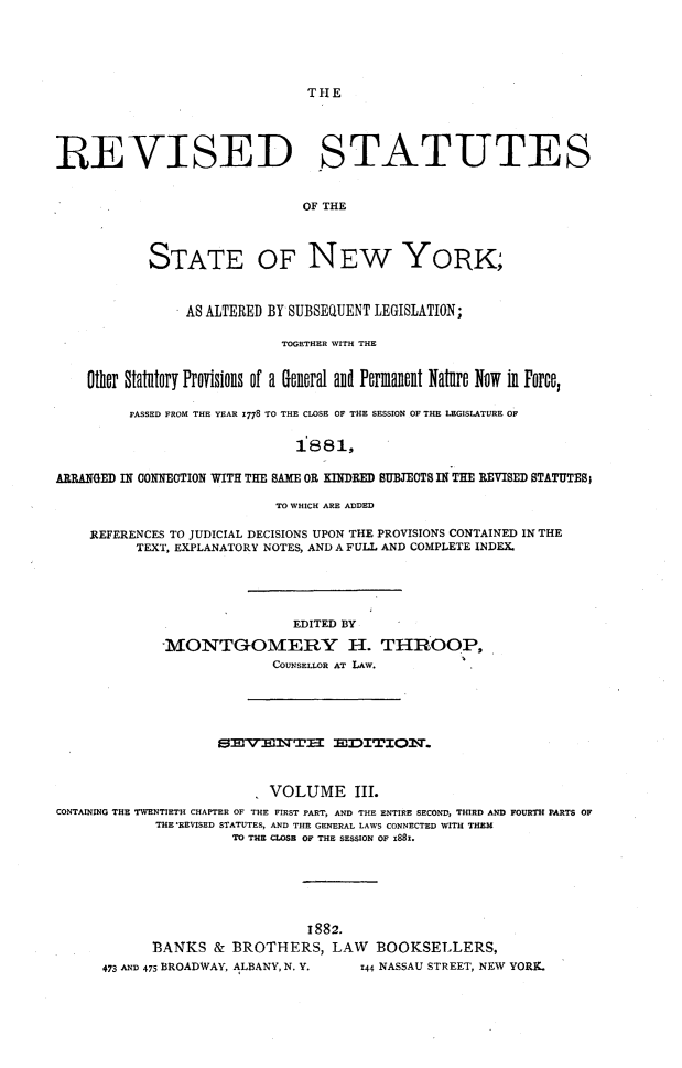 handle is hein.newyork/rsutesny0003 and id is 1 raw text is: THIE

REVISED STATUTES
OF THE
STATE OF NEW YORK;
AS ALTERED BY SUBSEQUENT LEGISLATION;
TOGETHER WITH THE
Other Statutory Provisions of a General anD Permannt Nature Now in Force,
PASSED FROM THE YEAR 1778 TO THE CLOSE OF THE SESSION OF THE LEGISLATURE OF
1881,
ARRANGED IN CONNECTION WITH THE SAME OR KINDRED SUBJECTS IN THE REVISED STATUTES,
TO WHICH ARE ADDED
REFERENCES TO JUDICIAL DECISIONS UPON THE PROVISIONS CONTAINED IN THE
TEXT, EXPLANATORY NOTES, AND A FULL AND COMPLETE INDEX.
EDITED BY
1MONTGOMERY H. THROOP,
COUNSELLOR AT LAW.

SEVSENTZI SDITIOfl.
VOLUME III.
CONTAINING THE TWENTIETH CHAPTER OF THE FIRST PART, AND THE ENTIRE SECOND, THIRD AND FOURTH PARTS OF
THE'REVISED STATUTES, AND THE GENERAL LAWS CONNECTED WITH THEM
TO THE CLOSE OF THE SESSION OF 1881.
1882.
BANKS & BROTHERS, LAW BOOKSELLERS,
473 AND 475 BROADWAY, ALBANY, N. Y.          z44 NASSAU STREET, NEW YORK.


