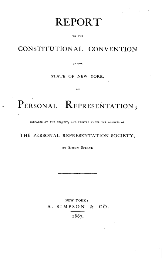 handle is hein.newyork/rtclcnsny0001 and id is 1 raw text is: 




            REPORT

                 TO THE


CONSTITUTIONAL        CONVENTION


                 OF THE


          STATE OF NEW YORK,


                  ON



PERSONAL REPRESE NTATION;


    PREPARED AT THE REQUEST, AND PRINTED UNDER THE AUSPICES OF


 THE PERSONAL REPRESENTATION SOCIETY,


              BY SIMON STERNE,











              NEW YORK:
         A. SIMPSON & CO.

                 1867.


