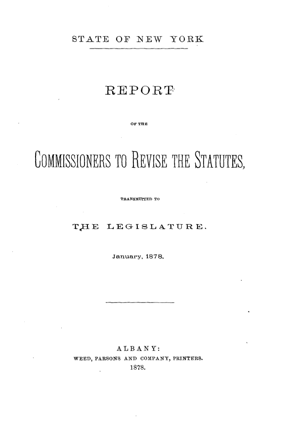 handle is hein.newyork/rtcrrssttm0001 and id is 1 raw text is: 



STATE OF NEW YORK


             REPORT



                  OF TRE





GOMMISSIONERS TO REVISE THE STATUTES,


TRANSMITTED TO


T,;IE


L E G- I S L A. T U R E.


January, 1878.


        ALBANY:
WEED, PARSONS AND COMPANY, PRINTERS.
           1878.


