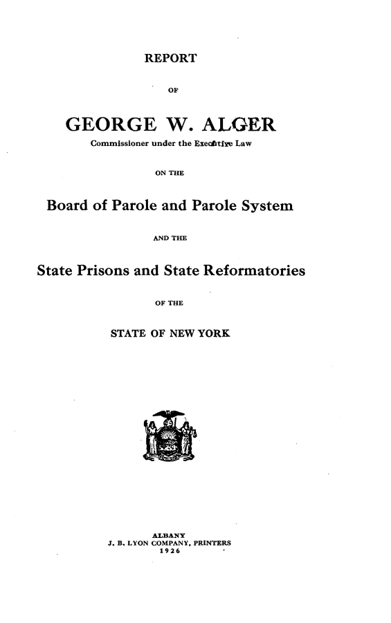 handle is hein.newyork/rtfgewagr0001 and id is 1 raw text is: 





REPORT


    GEORGE W. ALGER

        Commissioner under the Exechtixe Law


                 ON THE



 Board of Parole and Parole System



                 AND THE



State Prisons and State Reformatories


                 OF THE



           STATE OF NEW YORK


      ALBANY
J. B. LYON COMPANY, PRINTERS
       1926



