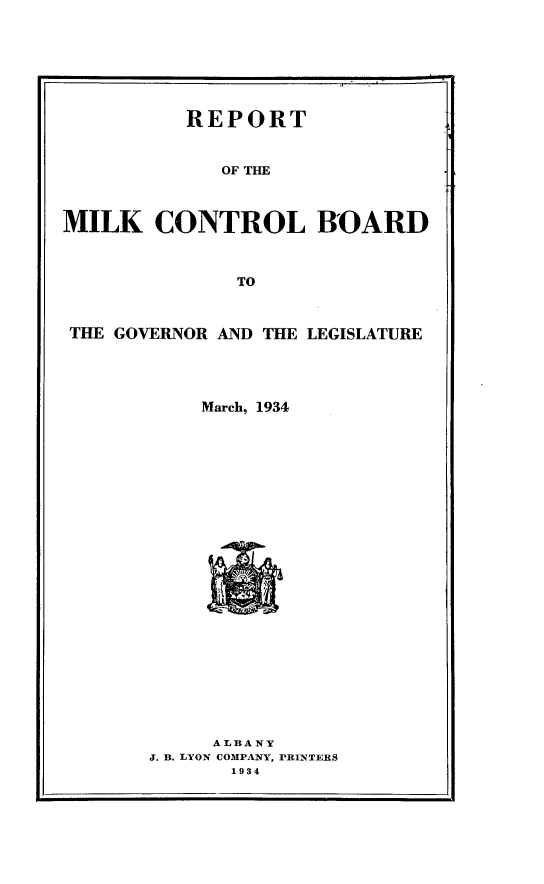 handle is hein.newyork/rtmkclbdgr0001 and id is 1 raw text is: 








          REPORT



             OF THE



MILK CONTROL BOARD



              TO



 THE GOVERNOR AND THE LEGISLATURE


    March, 1934


























    ALBA NY
J. B. LYON COMPANY, PRINTERS
       1934


