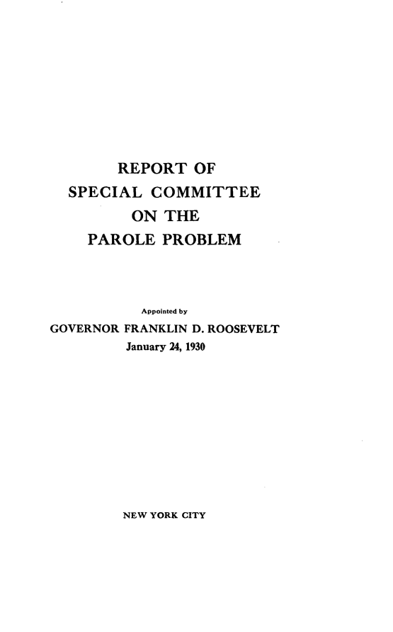 handle is hein.newyork/rtoslceotpl0001 and id is 1 raw text is: 










        REPORT   OF
  SPECIAL   COMMITTEE
          ON THE
    PAROLE   PROBLEM




           Appointed by
GOVERNOR FRANKLIN D. ROOSEVELT
         January 24, 1930


NEW YORK CITY


