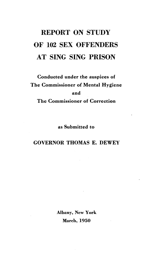 handle is hein.newyork/rtosyosxos0001 and id is 1 raw text is: 




   REPORT ON STUDY

 OF  102 SEX  OFFENDERS

 AT   SING  SING  PRISON


 Conducted under the auspices of
The Commissioner of Mental Hygiene
             and
  The Commissioner of Correction




        as Submitted to


 GOVERNOR  THOMAS  E. DEWEY












        Albany, New York
          March, 1950


