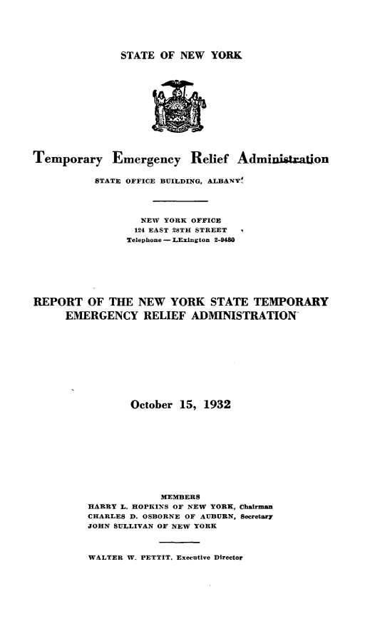 handle is hein.newyork/rtotneyk0001 and id is 1 raw text is: 






STATE  OF NEW  YORK


Temporary Emergency Relief Administration


           STATE OFFICE BUILDING, ALBANVY





                  NEW YORK OFFICE
                  124 EAST 28TH STREET
                Telephone - LExington 2-9480








REPORT   OF  THE  NEW   YORK   STATE  TEMPORARY

      EMERGENCY RELIEF ADMINISTRATION












                 October 15, 1932












                      MEMBERS
         HARRY L. HOPKINS OF NEW YORK, Chairman
         CHARLES D. OSBORNE OF AUBURN, Secretary
         JOHN SULLIVAN OF NEW YORK


WALTER W. PETTIT. Executive Director


