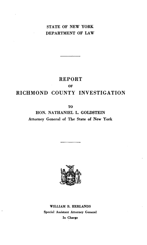 handle is hein.newyork/rtrchcit0001 and id is 1 raw text is: STATE OF NEW YORK
DEPARTMENT OF LAW
REPORT
OF
RICHMOND COUNTY INVESTIGATION
TO
HON. NATHANIEL L. GOLDSTEIN
Attorney General of The State of New York
WILLIAM B. HERLANDS
Special Assistant Attorney General
In Charge


