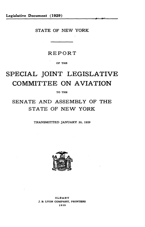 handle is hein.newyork/rtsljtlvca0001 and id is 1 raw text is: 


Legislative Document (1929)


         STATE OF NEW YORK




             REPORT

                OF THE


SPECIAL JOINT LEGISLATIVE

  COMMITTEE ON AVIATION

                TO THE

  SENATE AND ASSEMBLY OF THE

       STATE OF NEW YORK


TRANSMITTED JANUARY 30, 1929


     ALBANY
J. B. LYON COMPANY, PRINTERS
      1929


