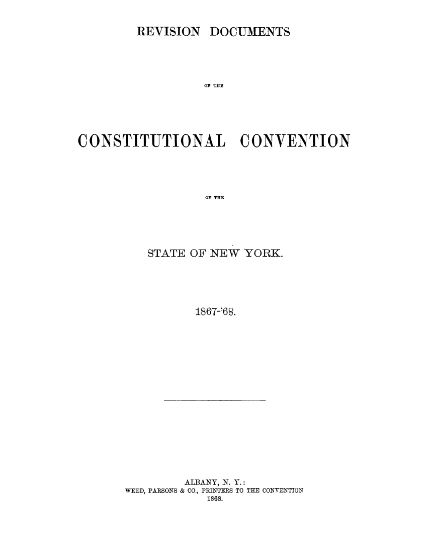 handle is hein.newyork/rvsdcmt0001 and id is 1 raw text is: 

DOCUMENTS


OF THE


CONSTITUTIONAL CONVENTION




                   OF THE





          STATE OF NEW YORK.


1867-'68.


         ALBANY, N. Y.:
WEED, PARSONS & CO., PRINTERS TO THE CONVENTION
            1868.


REVISION


