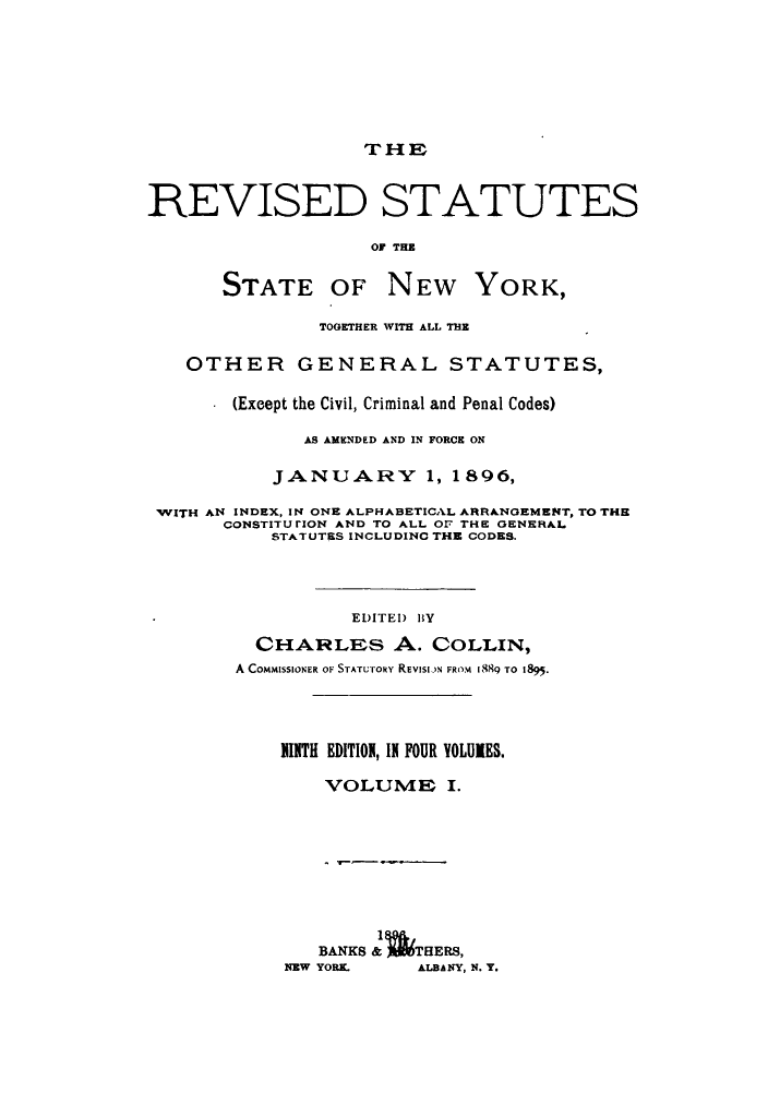 handle is hein.newyork/rvstnyned0001 and id is 1 raw text is: 






                   THE


REVISED STATUTES

                    OF THE

       STATE OF NEW YORK,

               TOGETHER VITH ALL THE

   OTHER GENERAL STATUTES,

        (Except the Civil, Criminal and Penal Codes)

              AS AMENDED AND IN FORCE ON

           JANUARY       1, 1896,

 WITH AN INDEX, IN ONE ALPHABETICAL ARRANGEMENT, TO THE
       CONSTITUION AND TO ALL Or- THE GENERAL
           STATUTES INCLUDINO THE CODES.



                  EDITEI) BY
          CHARLES A. COLLIN,
        A COMMISSIONER OF STATUrORY REVlSI) .. FROM  889 TO 1895.



            NIITH EDITION, IN FOUR YOLUIES.

                VOLUME I.








                BANKS & &THERS,
            NEW YORK.   ALBANY, N. T.


