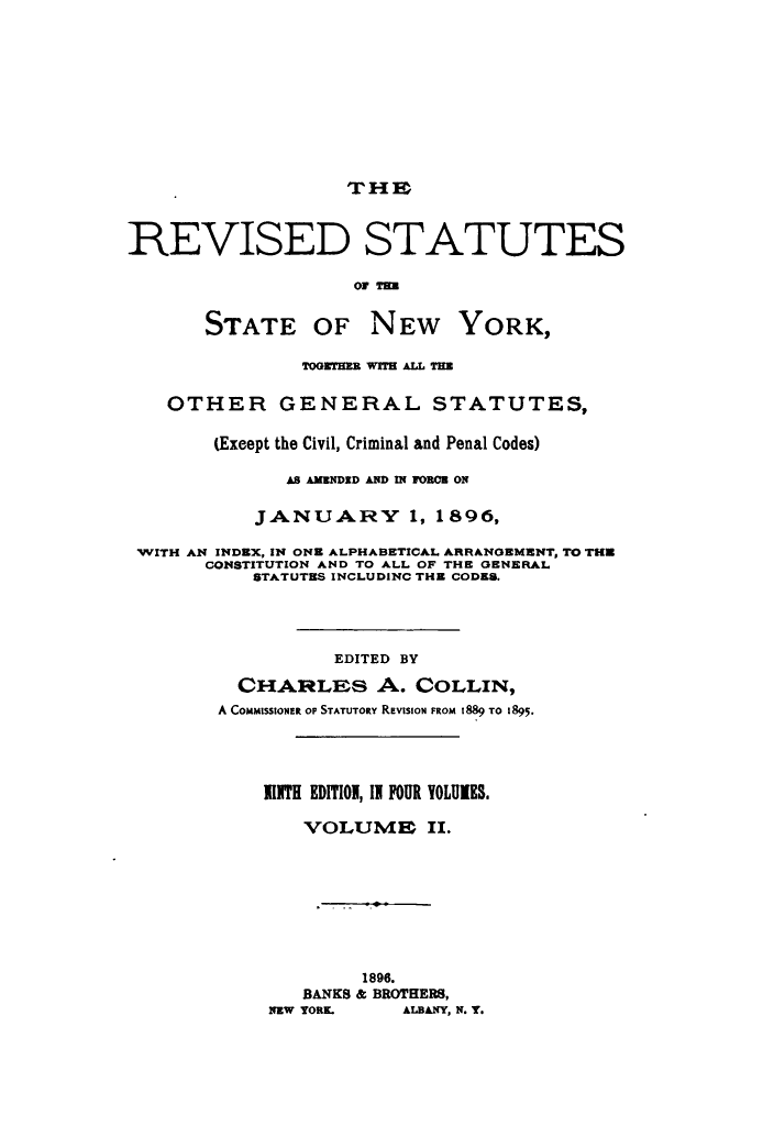 handle is hein.newyork/rvstnyned0002 and id is 1 raw text is: 








                   THE


REVISED STATUTES

                    o0 T=

       STATE OF NEW YORK,

               TOGETIE WITH ALL TII

    OTHER GENERAL STATUTES,

        (Exeept the Civil, Criminal and Penal Codes)

              AS AMENDID AND IN FrORCE ON

           JANUARY 1, 1896,

 WITH AN INDEX, IN OE ALPHABETICAL ARRANGEMENT, TO THU
       CONSTITUTION AND TO ALL OF THE GENERAL
           STATUTES INCLUDINC THE CODES.



                  EDITED BY
          CHARLES A. COLLIN,
        A COMMISSIONER OF STATUTORY REVISION FROM 1889 TO 1895.



            111TH EDITION, IN FOUR YOLUIES.

                VOLUME IX.







                     1896.
                BANKS & BROTHERS,
             NEW YORK.  ALBANY, N. Y.


