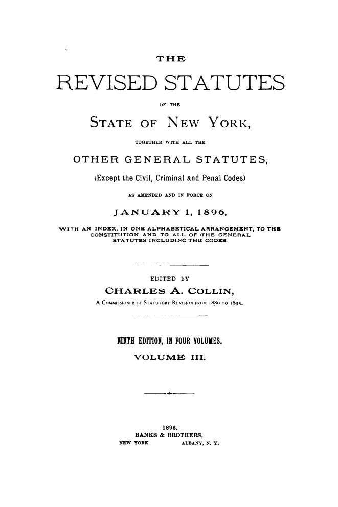 handle is hein.newyork/rvstnyned0003 and id is 1 raw text is: 





                   THE


REVISED STATUTES

                    OF THE

       STATE OF NEW YORK,

               TOGETHER WITH ALL THE

   OTHER GENERAL STATUTES,

        (Except the Civil, Criminal and Penal Codes)

              AS AMENDED AND IN FORCE ON

           JANUARY       1, 1896,

 WITH AN INDEX, IN ONE ALPHABETICAL ARRANGEMENT, TO THR
       CONSTITUTION AND TO ALL OF 4THE GENERAL
           STATUTES INCLUDINC THE CODES.




                  EDITED BY
          CHARLES A. COLLIN,
        A COMMISSIONrR OF STATUTORY RE:IsIoN FROM i88  TO 1895.




            INTH EDITION, IN FOUR YOLUIES.

               VOLUME III.







                     1896.
               BANKS & BROTHERS,
            NEW YORK.   ALBANY, N. Y.


