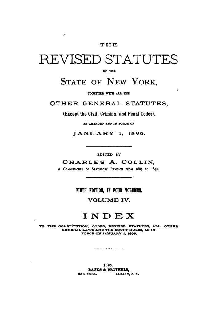 handle is hein.newyork/rvstnyned0004 and id is 1 raw text is: 






THE


REVISED STATUTES
                   OF 71

       STATE OF NEW YORK,

               TOONTnR WITS ALL TWE

   OTHER GENERAL STATUTES,

       (Exeept the Civil, Criminal and Penal Codes),
             AS AMNDED AND IN FORCE ON

          JANUARY       1, 1896.



                  EDITED BY
       CHARLES A. COLLIN,
       A  COMMISSIONIR  OF STATUTORY  REVISION  FROM  1889  to  1895.



           1ITH EDITIOI, II FOUR YOLUIJS.

               VOLUME IV.


             INDEX
TO THE CONSTITUTION, CODES, REVISED STATUTES, ALL OTHER
       GENERAL LAWS AND THE COURT RULES, AS IN
             FORCE ON JAIfUARY 1, 10.





                    1896.
               BANKS & BROTHERS,
            NEW YORK.  ALBANY, N. Y.


