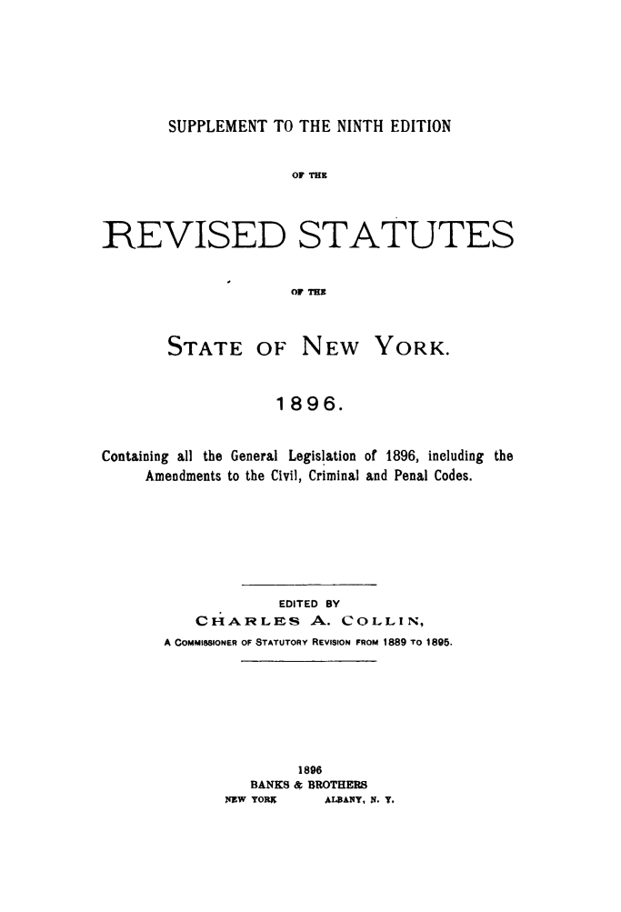 handle is hein.newyork/rvstnyned0005 and id is 1 raw text is: 






SUPPLEMENT TO THE NINTH EDITION


                     OF TR



REVISED STATUTES


                     OF ME


       STATE OF NEW YORK.


                   1896.


Containing all the General Legislation of 1896, including the
     Amendments to the Civil, Criminal and Penal Codes.






                    EDITED BY
          CHARLES A. COLLIN,
       A COMMISSIONER OF STATUTORY REVISION FROM 1889 TO 1895.







                      1896
                BANKS & BROTHERS
              NEW YORN  ALRANT, IN. T.


