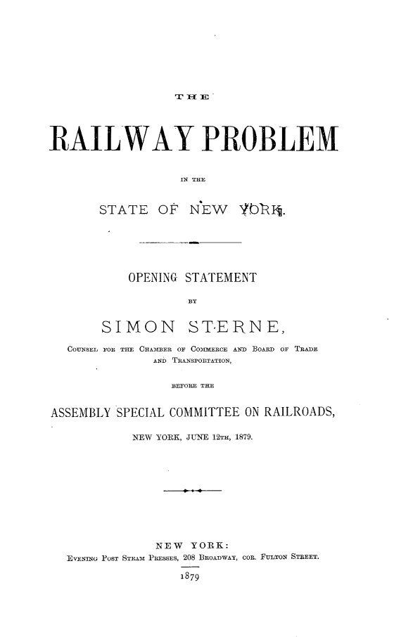 handle is hein.newyork/rwpmsny0001 and id is 1 raw text is: 














RAILWAY PROBLEM


                    IN THE


        STATE OF N'EW 1,1DIt.


OPENING STATEMENT


SIMON


ST.ERN E,


  COUNSEL FOR THE CHAIBER OF COMMERCE AND BOARD OF TRADE
               AND TRANSPOIRTATION,

                  BEFORE THE


ASSEMBLY SPECIAL COMMITTEE ON RAILROADS,

            NEW YORK, JUNE 12TH, 1879.










                NEW YORK:
  EVENING POST STEAM% PRESSES, 208 BROADWAY, COR. FIULTON STREET.

                   1879


