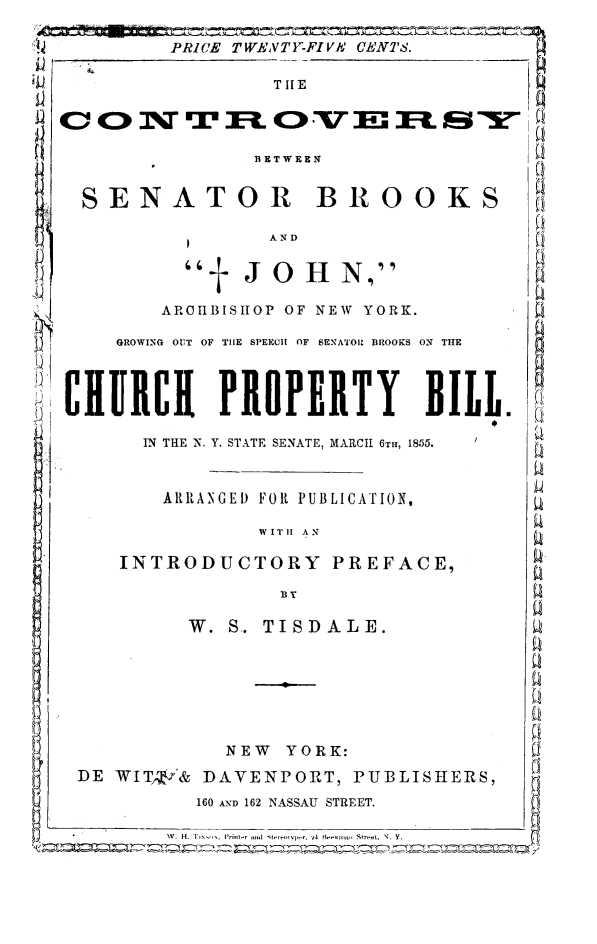 handle is hein.newyork/senbrjo0001 and id is 1 raw text is: PRICE TWENTY-FIVA CENTS.
TILE
BETWEEN
SENATOR BROOKS
AND
±JOH N,
AROIIBISIIOP OF NEW YORK.
GROWING OUT OF THE SPEECH OF SENATOU BROOKS ON THE
CIHIRCI PROPERTY BILL.
IN THE N. Y. STATE SENATE, MARCH 6TH, 1855.
ARRANGED FOR PUBLICATION,
WITH AN
INTRODUCTORY PREFACE,
W. S.. TISDALE.
NEW YORK:
DE WIT i& DAVENPORT, PUBLISHERS,
160 AND 162 NASSAU STREET.
W  H. I   Pi   4   Str...t, N. Y.


