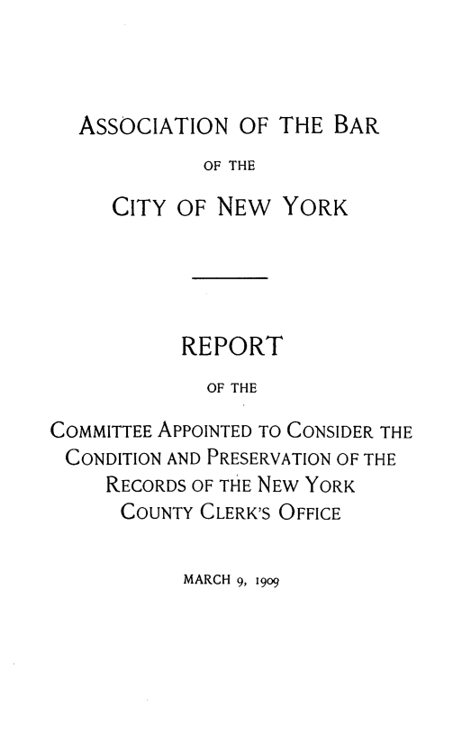 handle is hein.newyork/simprcd0002 and id is 1 raw text is: ASSOCIATION OF THE BAR
OF THE
CITY OF NEW YORK

REPORT
OF THE
COMMITTEE APPOINTED TO CONSIDER THE
CONDITION AND PRESERVATION OF THE
RECORDS OF THE NEW YORK
COUNTY CLERK'S OFFICE

MARCH 9, 1909


