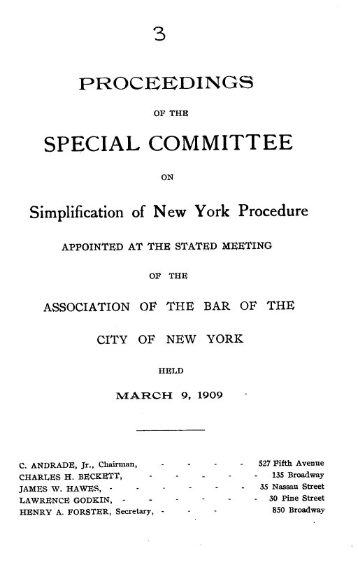 handle is hein.newyork/simprcd0003 and id is 1 raw text is: 3

PROCEEDINGS
OF THE
SPECIAL COMMITTEE
ON
Simplification of New York Procedure
APPOINTED AT THE STATED MEETING
OF THE
ASSOCIATION OF THE BAR OF THE

CITY OF NEW YORK
HELD
MARCH 9, 1909

C. ANDRADE, Jr., Chairman,  -
CHARLES H. BECKETT,   -
JAMES W. HAWES, -   -
LAWRENCE GODgIN, -    -
HENRY A. FORSTER, Secretary, -

-   527 Fifth Avenue
-   135 Broadway
-    35 Nassau Street
-   30 Pine Street
850 Broadway


