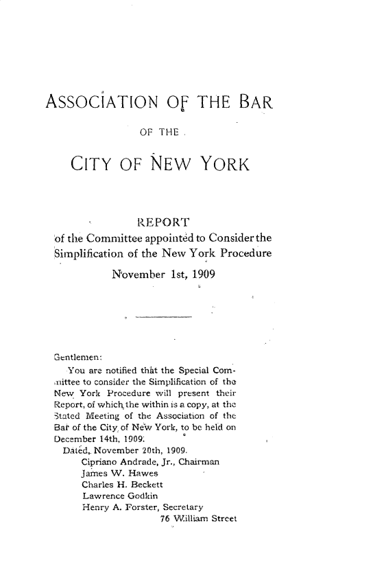 handle is hein.newyork/simprcd0004 and id is 1 raw text is: ASSOCIATION OF THE BAR
OF THE .
CITY OF NEW YORK
REPORT
of the Committee appointed to Consider the
Simplification of the New York Procedure
N'ovember 1st, 1909
Gentlemen:
You are notified that the Special Com-
unittee to consider the Simplification of the
New York Procedure will present their
Report, of which, the within is a copy, at the
stated Meeting of the Association of the
Ba' of the City, of New York, to be held on
December 14th, 1909:
Dated,. November 20th, 1909.
Cipriano Andrade, Jr., Chairman
James V. Hawes
Charles H. Beckett
Lawrence Godhin
Henry A. Forster, Secretary
76 William Street


