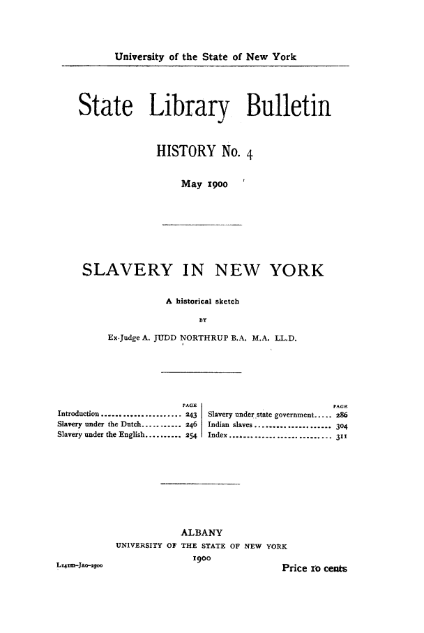 handle is hein.newyork/slinorksk0001 and id is 1 raw text is: University of the State of New York

State Library Bulletin
HISTORY No. 4
May 0goo '

SLAVERY IN NEW YORK
A historical sketch
BY
Ex-Judge A. JUDD NORTHRUP B.A. M.A. LL.D.

PAGE                                   PAGE
Introduction ..................... 243  Slavery under state government ..... 286
Slavery under the Dutch ........... 246  Indian slaves ................... 304
Slavery under the English .......... 254  Index ......................... 311
ALBANY
UNIVERSITY OF THE STATE OF NEW YORK
1900

LX41m-Jao-a50

Price io cents


