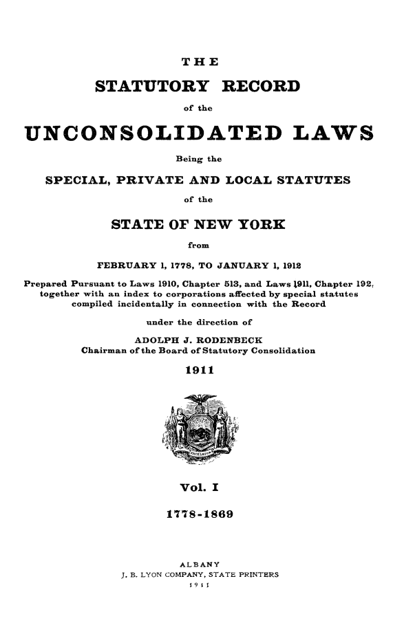 handle is hein.newyork/streunc0001 and id is 1 raw text is: ï»¿THE

STATUTORY RECORD
of the
UNCONSOLIDATED LAWS
Being the
SPECIAL, PRIVATE AND LOCAL STATUTES
of the
STATE OF NEW YORK
from
FEBRUARY 1, 1778, TO JANUARY 1, 1912
Prepared Pursuant to Laws 1910, Chapter 513, and Laws 1911, Chapter 192,
together with an index to corporations affected by special statutes
compiled incidentally in connection with the Record
under the direction of
ADOLPH J. RODENBECK
Chairman of the Board of Statutory Consolidation
1911

Vol. I
177S-1869

ALBANY
J. B. LYON COMPANY, STATE PRINTERS


