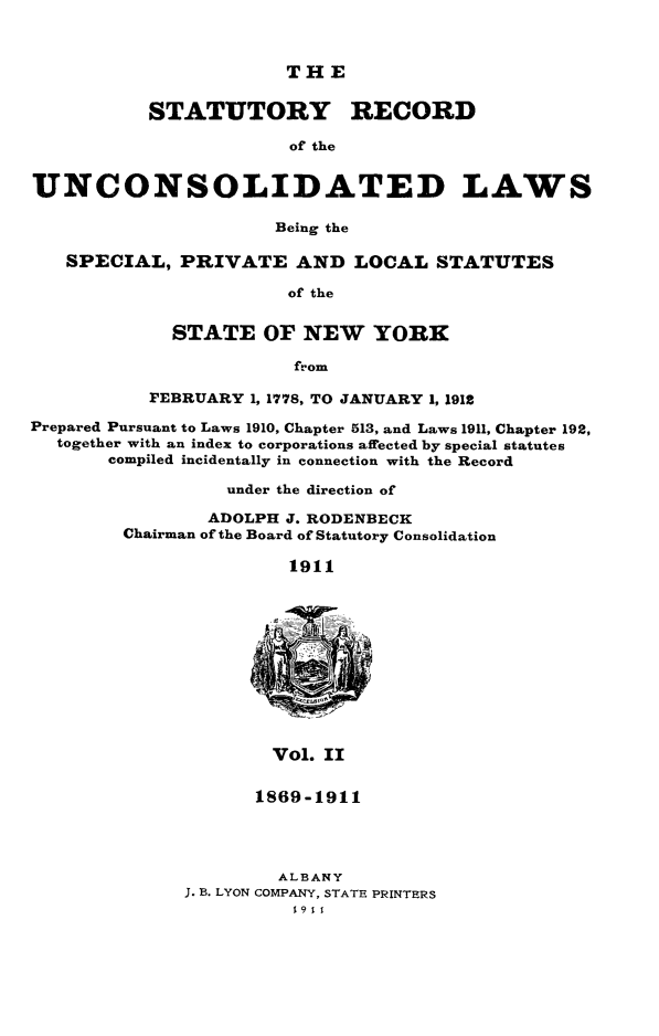 handle is hein.newyork/streunc0002 and id is 1 raw text is: ï»¿THE

STATUTORY RECORD
of the
UNCONSOLIDATED LAWS
Being the
SPECIAL, PRIVATE AND LOCAL STATUTES
of the
STATE OF NEW YORK
from
FEBRUARY 1, 1778, TO JANUARY 1, 1912
Prepared Pursuant to Laws 1910, Chapter 513, and Laws 1911, Chapter 192,
together with an index to corporations affected by special statutes
compiled incidentally in connection with the Record
under the direction of
ADOLPH J. RODENBECK
Chairman of the Board of Statutory Consolidation
1911
Vol. II

1869-1911
ALBANY
J. B. LYON COMPANY, STATE PRINTERS


