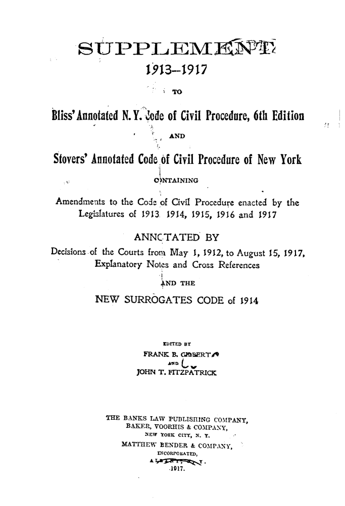handle is hein.newyork/sublisny0001 and id is 1 raw text is: 



     SUP PLEIM~I

                    1,913-1917

                        TO

Bliss'Annotated N.Y. lode of Civil Procedure, 6th Edition

                         AND

 Stovers' Annotated CodeOf Civil Procedure of New York

                     CF) NTAINING

 Amendments to the Code of Civil Procedure enacted by the
      LegL-latures of 1913 1914, 1915, 1916 and 1917

                 ANNCTATED BY
Decisions of the Courts from May 1, 1912, to August 15, 1917,
         Explanatory Notes and Cross References

                       AND THE
         NEW   SURROGATES CODE of 1914



                       IfDlrED BY
                   FRANK B. GIERT49

                   JOHN T. FITZPATRICK



           THE BANKS LAW PUBLISHING COMPANY,
                BAKER, VOORHIS & COMPANy,
                    NEW YORK CITY, N. y.
               MATTHEW 13ENDER & COMPANY,
                      IL-CORPO LATED,
                         -1917.


