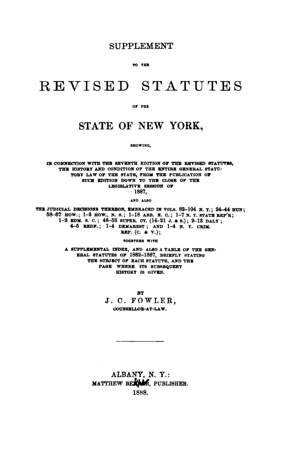 handle is hein.newyork/sursutesny0001 and id is 1 raw text is: 






                    SUPPLEMENT


                           TO THE



 REVISED STATUTES


                           OF THE


            STATE OF NEW YORK,


                          SHOWING,


   IN CONNECTION WITH THE ISVENTH EDITION OF TE REVISED STATUTES,
      THE HISTORY AND CONDITION OF THE ENTIRE GENERAL STATU-
          TORY LAW OF THE STATE, FROM THE PUBLICATION OF
             SUCH EDITION DOWN TO THE CLOSE OF THE
                    LEGISLATIVE S.SSION OF
                           1887,
                           AND ALSO
THE JUDICIAL DEIONS THEREON,    BRACED IN VOLS. 82-104 N. Y.; 24-44 HUN;
   58-7 HOW.; 1-2 HOW., N. S.; 1-18 ABE. N. C.; 1-7 N. Y. STATE REP'R;
      1-2 EDx s. c.; 46-58 SUPER. cT. (14-21 j. & a.); 9-18 DALY;
          4-5 iEDF.; 1-4 DEMAREST ; AND 1-4 N. Y. CIM.
                        RP. (C. & v.);
                        TOGETHER WITH
        A SUPPLEMENTAL INDEX, AND ALSO A TABLE OF THE GEN-
           ,RBAL STATUTES OF 1882-1887, BRIEFLY STATING
              THE SUBJECT OF EACH STATUTE, AND THE
                 PAGE WHERE ITS SUBSEQUENT
                      HISTORY IS GIVEN.


                            BY
                   J. C. FOWLER,
                     OOUNSELLOR-AT-LAW.










                     ALBANY, N. Y.:
                MATTHEW BEP, PUBLISHER.
                           1888.



