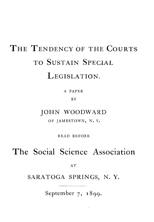 handle is hein.newyork/tcssl0001 and id is 1 raw text is: 






THE  TENDENCY   OF THE COURTS

      TO SUSTAIN SPECIAL

         LEGISLATION.

             A PAPER
               BY

       JOHN  WOODWARD
         OF JAMESTOWN, N. Y.

           READ BEFORE


The  Social


Science


Association


AT


SARATOGA  SPRINGS, N. Y.


September 7, 1899.


