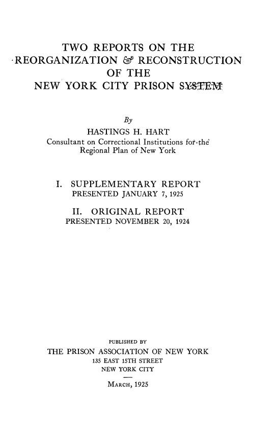 handle is hein.newyork/torsotrnad0001 and id is 1 raw text is: 



         TWO   REPORTS ON THE
REORGANIZATION & RECONSTRUCTION
                  OF THE
    NEW   YORK   CITY  PRISON   SYME



                     By
              HASTINGS H. HART
      Consultant on Correctional Institutions forfthe
            Regional Plan of New York


  I. SUPPLEMENTARY REPORT
     PRESENTED JANUARY 7, 1925

     II. ORIGINAL  REPORT
     PRESENTED NOVEMBER 20, 1924













            PUBLISHED BY
THE PRISON ASSOCIATION OF NEW YORK
         135 EAST 15TH STREET
         NEW  YORK CITY

            MARCH, 1925



