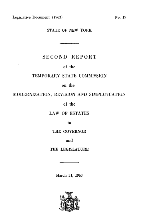 handle is hein.newyork/tscmdrvpl0002 and id is 1 raw text is: 


Legislative Document (1963)


      STATE OF NEW YORK





    SECOND REPORT

            of the

TEMPORARY STATE COMMISSION

           on the


MODERNIZATION, REVISION AND SIMPLIFICATION

                   of the

              LAW OF ESTATES

                     to


THE GOVERNOR

      and

THE LEGISLATURE


March 31, 1963


No. 19


