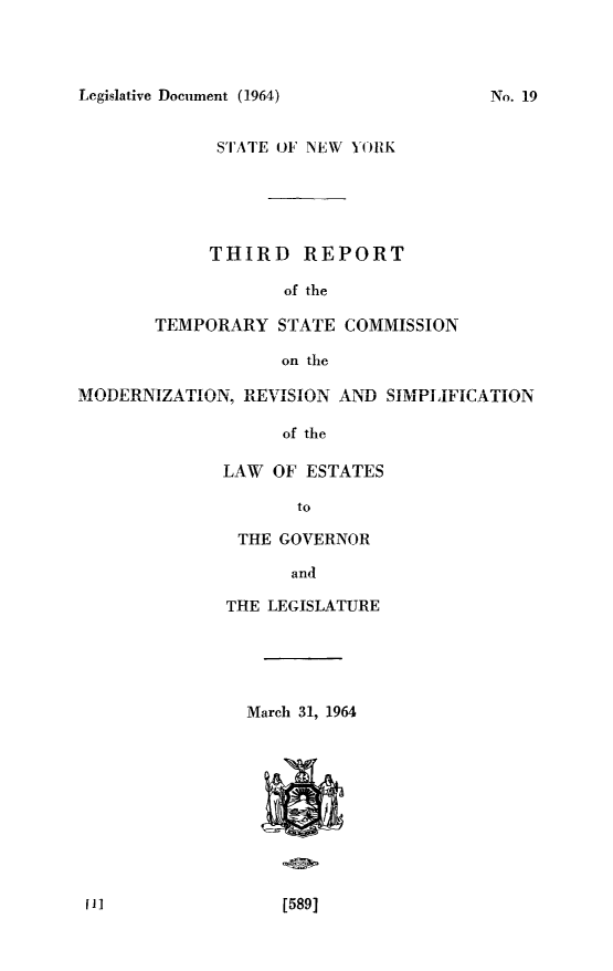 handle is hein.newyork/tscmdrvpl0003 and id is 1 raw text is: 



Legislative Document (1964)            No. 19


             STATE OF NEW YORK





             THIRD REPORT

                   of the

       TEMPORARY STATE COMMISSION

                   on the
MODERNIZ\T A TIONI1 D1TITTQTT A AT  ..........


                   of the

              LAW OF ESTATES

                     to

               THE GOVERNOR

                    and

              THE LEGISLATURE





                March 31, 1964










 l1]               [589]


