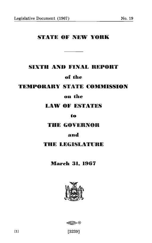 handle is hein.newyork/tscmdrvpl0006 and id is 1 raw text is: 


Legislative Document (1967)    No. 19


   STATE OF NEW YORK




SIXTH AND FINAL REPORT


TEMPORARY


of the
STATE COMMISSION


on the


LAW OF ESTATES

        to

 THE GOVERNOR

       and

THE LEGISLATURE


  March 31, 1967


[3239]


Legislative Document (1967)


No. 19


